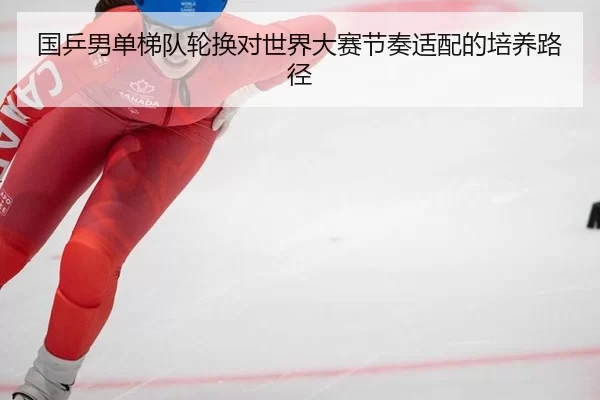 guo-ping-nan-dan-ti-dui-lun-huan-dui-shi-jie-da-sai-jie-zou-shi-pei-de-pei-yang-lu-jing-2-548.jpg