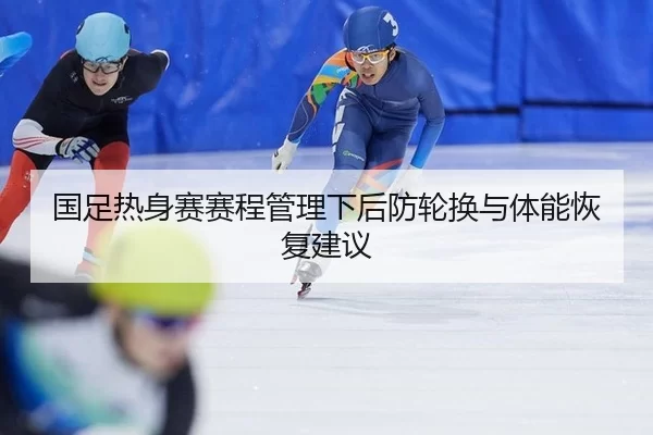 国足热身赛赛程管理下后防轮换与体能恢复建议