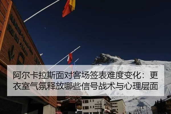 阿尔卡拉斯面对客场签表难度变化：更衣室气氛释放哪些信号战术与心理层面